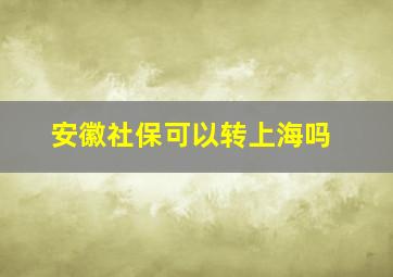 安徽社保可以转上海吗