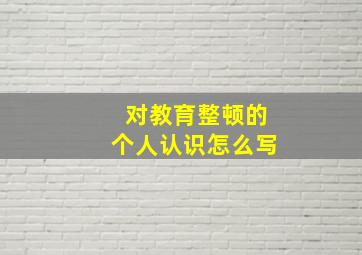 对教育整顿的个人认识怎么写