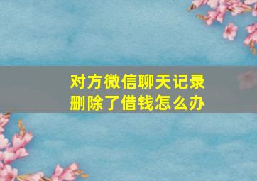 对方微信聊天记录删除了借钱怎么办