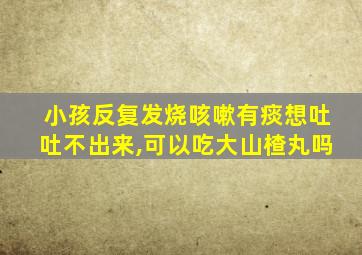 小孩反复发烧咳嗽有痰想吐吐不出来,可以吃大山楂丸吗