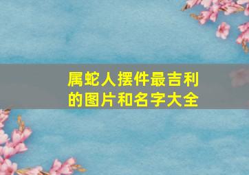 属蛇人摆件最吉利的图片和名字大全