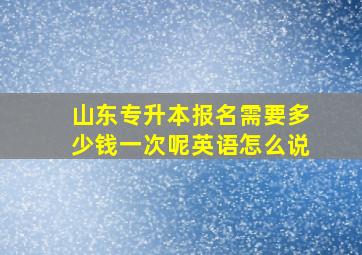 山东专升本报名需要多少钱一次呢英语怎么说