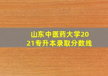 山东中医药大学2021专升本录取分数线