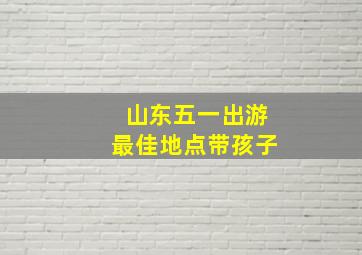 山东五一出游最佳地点带孩子