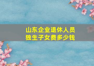 山东企业退休人员独生子女费多少钱