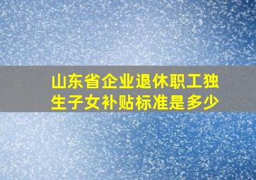 山东省企业退休职工独生子女补贴标准是多少