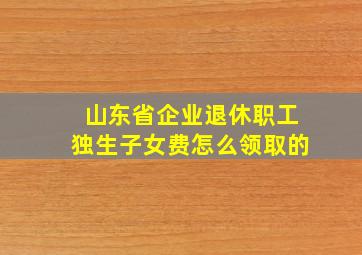 山东省企业退休职工独生子女费怎么领取的