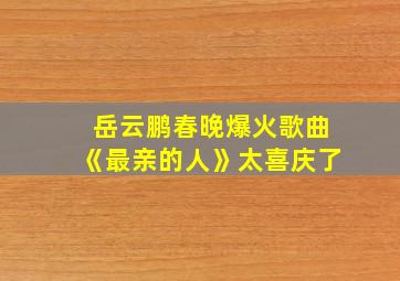 岳云鹏春晚爆火歌曲《最亲的人》太喜庆了