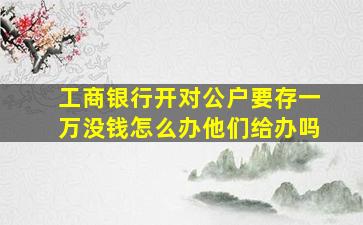 工商银行开对公户要存一万没钱怎么办他们给办吗