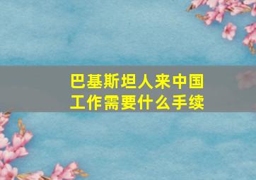 巴基斯坦人来中国工作需要什么手续