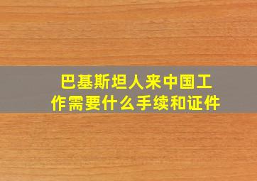 巴基斯坦人来中国工作需要什么手续和证件