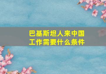 巴基斯坦人来中国工作需要什么条件