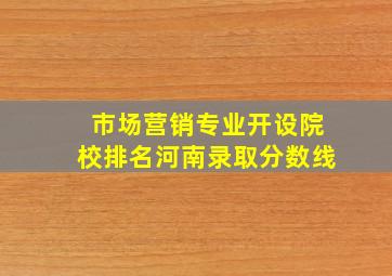 市场营销专业开设院校排名河南录取分数线