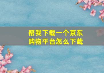 帮我下载一个京东购物平台怎么下载