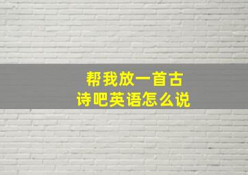 帮我放一首古诗吧英语怎么说