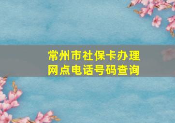 常州市社保卡办理网点电话号码查询