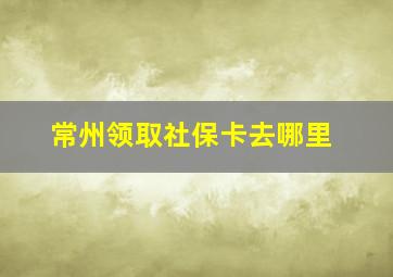 常州领取社保卡去哪里