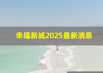 幸福新城2025最新消息