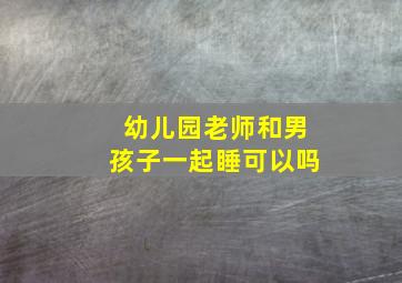 幼儿园老师和男孩子一起睡可以吗