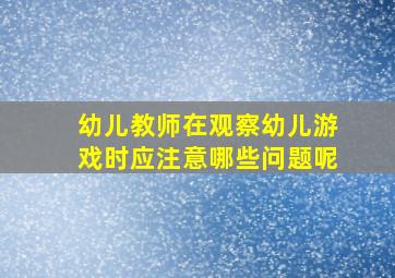 幼儿教师在观察幼儿游戏时应注意哪些问题呢