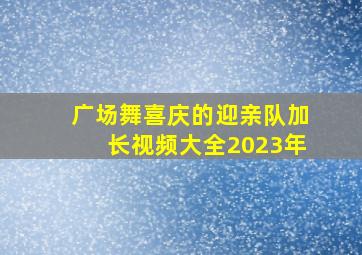 广场舞喜庆的迎亲队加长视频大全2023年