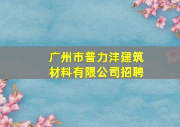 广州市普力沣建筑材料有限公司招聘