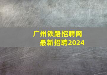 广州铁路招聘网最新招聘2024