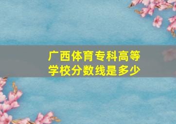 广西体育专科高等学校分数线是多少