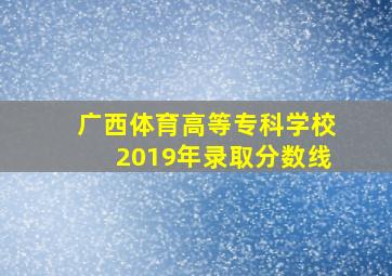 广西体育高等专科学校2019年录取分数线