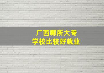 广西哪所大专学校比较好就业