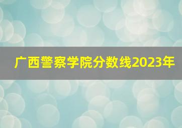 广西警察学院分数线2023年