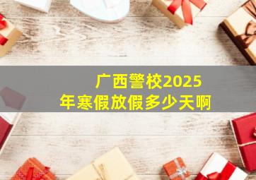 广西警校2025年寒假放假多少天啊