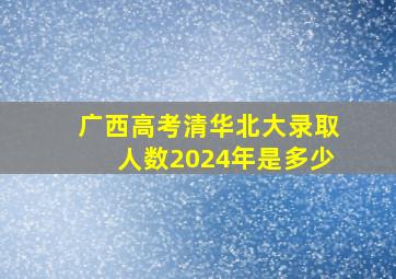 广西高考清华北大录取人数2024年是多少