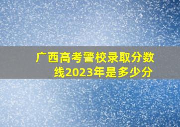 广西高考警校录取分数线2023年是多少分