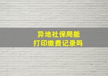 异地社保局能打印缴费记录吗