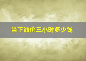 当下油价三小时多少钱