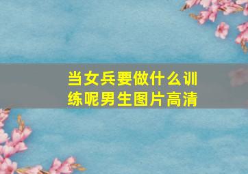 当女兵要做什么训练呢男生图片高清