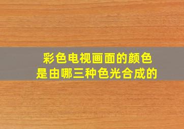 彩色电视画面的颜色是由哪三种色光合成的