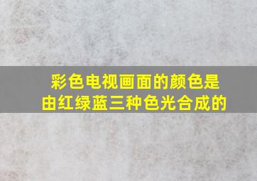 彩色电视画面的颜色是由红绿蓝三种色光合成的