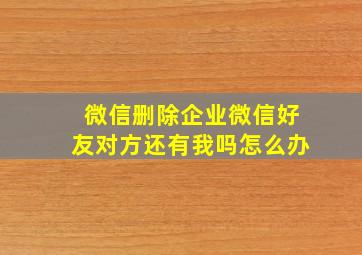 微信删除企业微信好友对方还有我吗怎么办