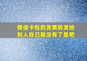 微信卡包的发票转发给别人自己就没有了是吧