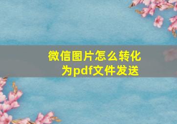 微信图片怎么转化为pdf文件发送