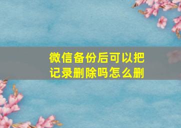 微信备份后可以把记录删除吗怎么删