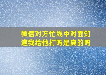 微信对方忙线中对面知道我给他打吗是真的吗