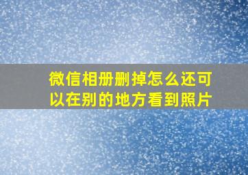 微信相册删掉怎么还可以在别的地方看到照片