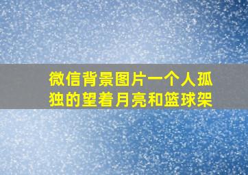 微信背景图片一个人孤独的望着月亮和篮球架