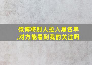 微博将别人拉入黑名单,对方能看到我的关注吗