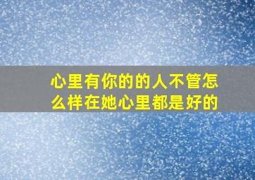 心里有你的的人不管怎么样在她心里都是好的