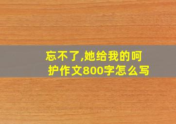 忘不了,她给我的呵护作文800字怎么写