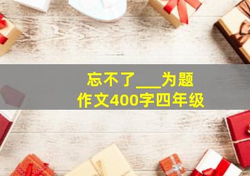 忘不了___为题作文400字四年级